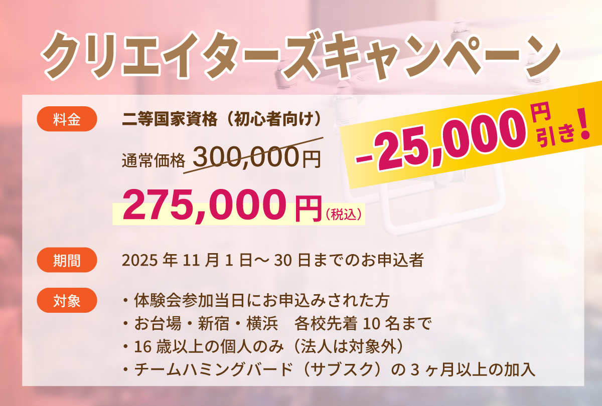 クリエイターズキャンペーン：ドローン国家資格2等（初心者）が25,000円割引で275,000円（税込）！！　期間：2025年11月1日～30日までのお申込者　対象：・体験会参加当日にお申込みされた方/お台場・新宿・横浜　各校先着10名まで/16歳以上の個人のみ（法人は対象外）/チームハミングバード（サブスク）の3ヶ月以上の加入